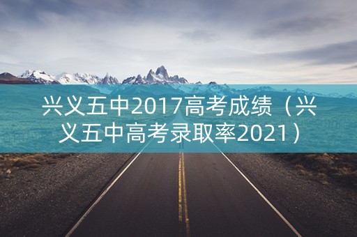 兴义五中2017高考成绩（兴义五中高考录取率2021）