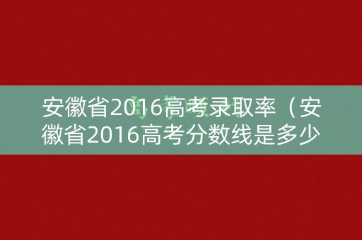 安徽省2016高考录取率（安徽省2016高考分数线是多少）