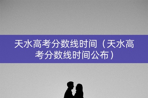 天水高考分数线时间（天水高考分数线时间公布）