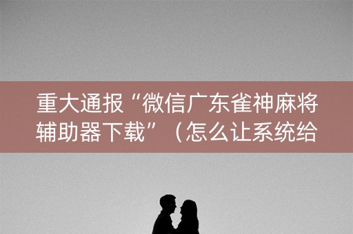 重大通报“微信广东雀神麻将辅助器下载”（怎么让系统给自己好牌)