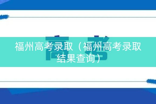福州高考录取（福州高考录取结果查询）