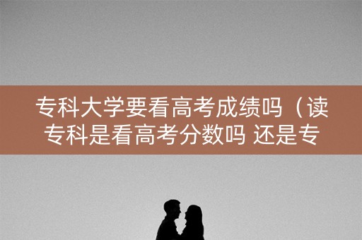 专科大学要看高考成绩吗（读专科是看高考分数吗 还是专科分数）