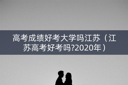 高考成绩好考大学吗江苏（江苏高考好考吗?2020年）