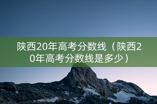 陕西20年高考分数线（陕西20年高考分数线是多少）