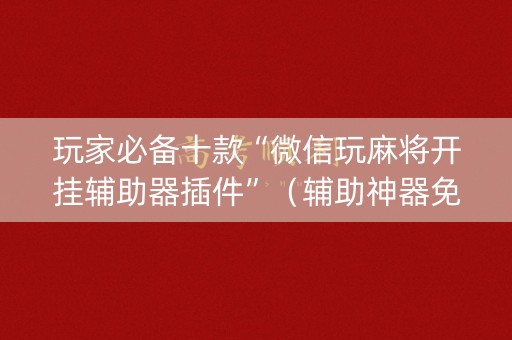 玩家必备十款“微信玩麻将开挂辅助器插件”（辅助神器免费)