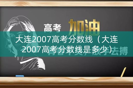 大连2007高考分数线（大连2007高考分数线是多少）