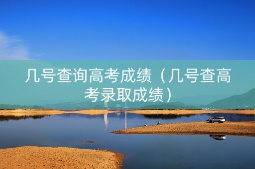几号查询高考成绩（几号查高考录取成绩）