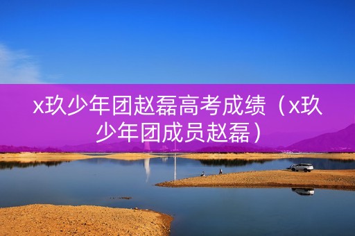 x玖少年团赵磊高考成绩（x玖少年团成员赵磊）