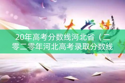 20年高考分数线河北省（二零二零年河北高考录取分数线）