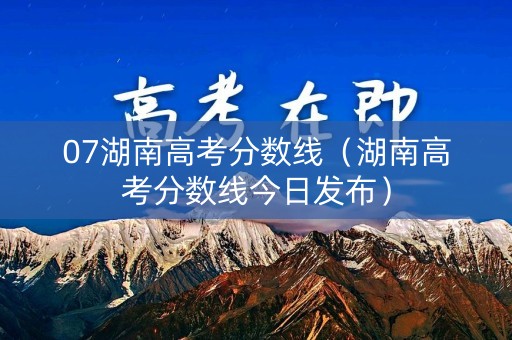 07湖南高考分数线（湖南高考分数线今日发布）