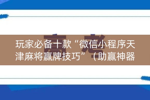玩家必备十款“微信小程序天津麻将赢牌技巧”（助赢神器)
