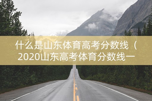 什么是山东体育高考分数线（2020山东高考体育分数线一段线是本科线吗）