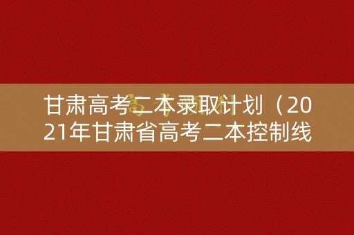 甘肃高考二本录取计划（2021年甘肃省高考二本控制线）