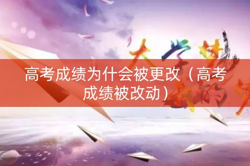 高考成绩为什会被更改（高考成绩被改动）