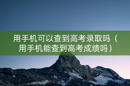 用手机可以查到高考录取吗（用手机能查到高考成绩吗）