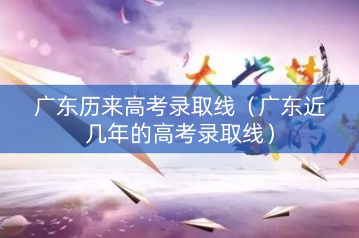 广东历来高考录取线（广东近几年的高考录取线）