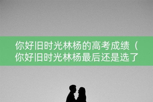 你好旧时光林杨的高考成绩（你好旧时光林杨最后还是选了文科还是理科）