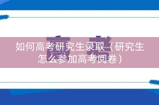 如何高考研究生录取（研究生怎么参加高考阅卷）