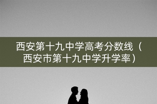 西安第十九中学高考分数线（西安市第十九中学升学率）