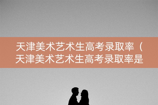 天津美术艺术生高考录取率（天津美术艺术生高考录取率是多少）