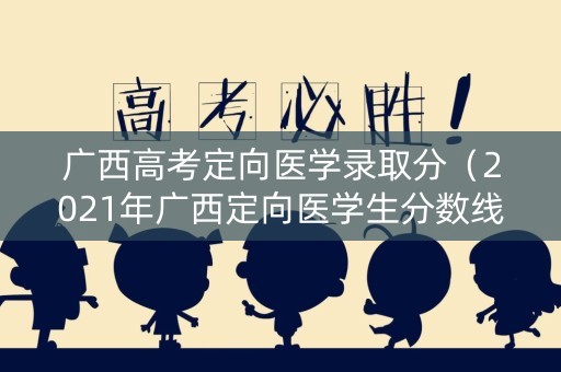 广西高考定向医学录取分（2021年广西定向医学生分数线多少）
