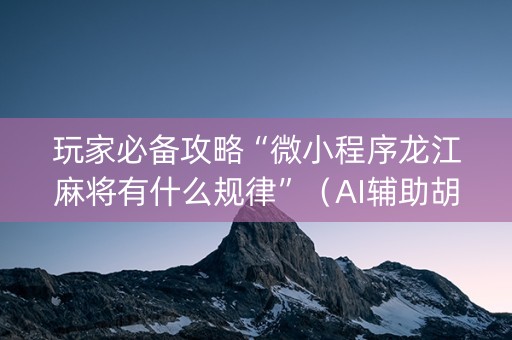 玩家必备攻略“微小程序龙江麻将有什么规律”（AI辅助胡牌规则)