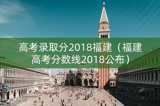 高考录取分2018福建（福建高考分数线2018公布）
