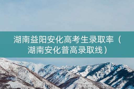 湖南益阳安化高考生录取率（湖南安化普高录取线）