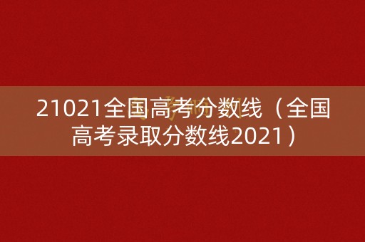 21021全国高考分数线（全国高考录取分数线2021）