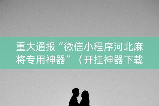 重大通报“微信小程序河北麻将专用神器”（开挂神器下载)