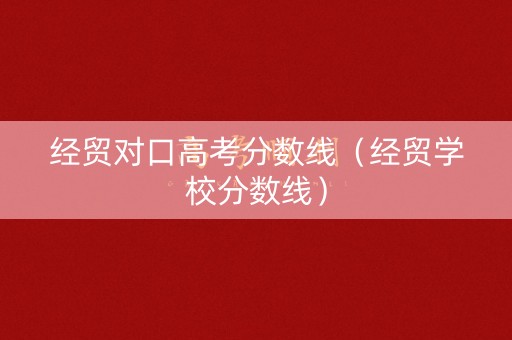 经贸对口高考分数线（经贸学校分数线）