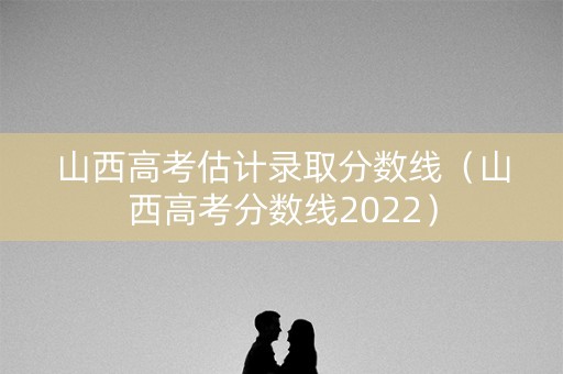 山西高考估计录取分数线（山西高考分数线2022）