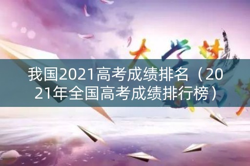 我国2021高考成绩排名（2021年全国高考成绩排行榜）