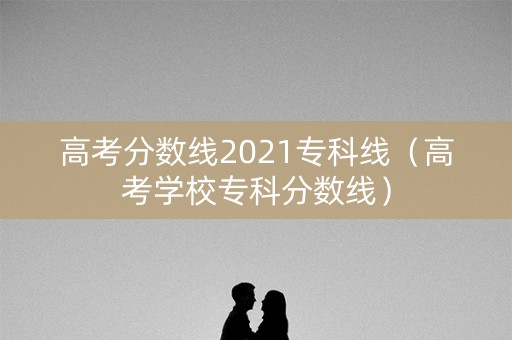 高考分数线2021专科线（高考学校专科分数线）