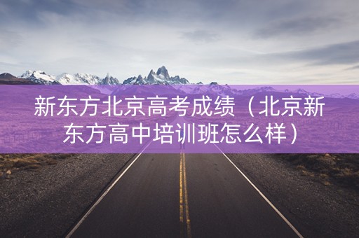 新东方北京高考成绩（北京新东方高中培训班怎么样）
