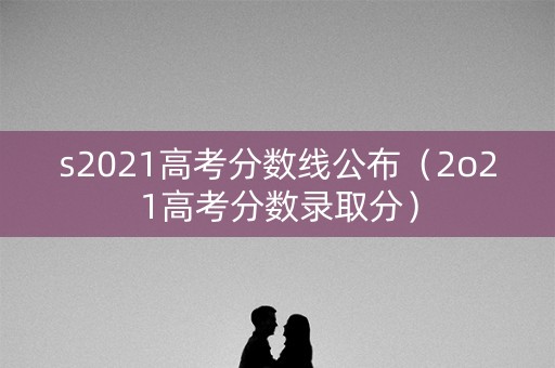 s2021高考分数线公布（2o21高考分数录取分）