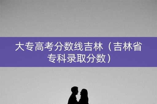 大专高考分数线吉林（吉林省专科录取分数）
