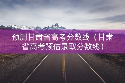 预测甘肃省高考分数线（甘肃省高考预估录取分数线）