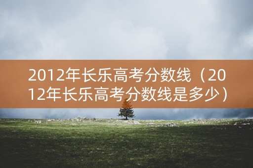 2012年长乐高考分数线（2012年长乐高考分数线是多少）
