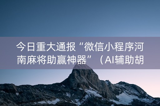 今日重大通报“微信小程序河南麻将助赢神器”（AI辅助胡牌规则)