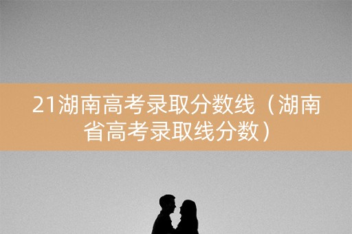21湖南高考录取分数线（湖南省高考录取线分数）