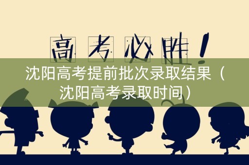 沈阳高考提前批次录取结果（沈阳高考录取时间）