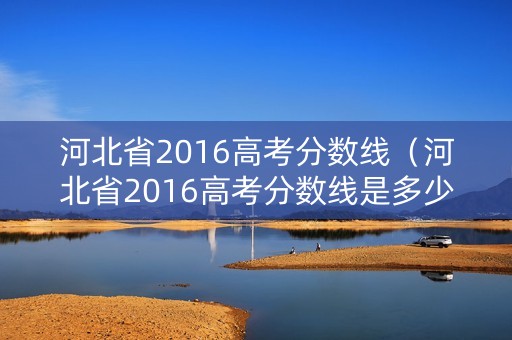 河北省2016高考分数线（河北省2016高考分数线是多少）