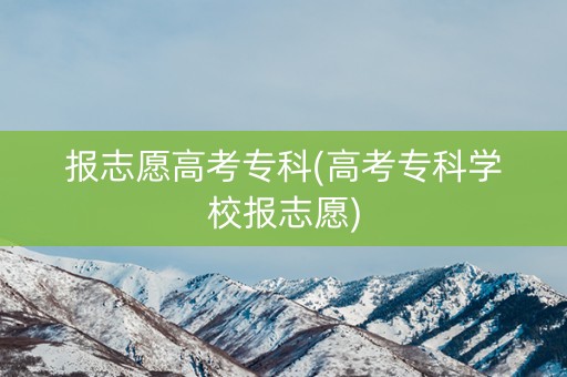 报志愿高考专科(高考专科学校报志愿) 报志愿高考专科(高考专科学校报志愿)