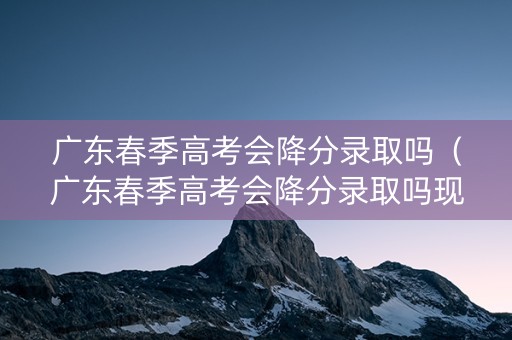 广东春季高考会降分录取吗（广东春季高考会降分录取吗现在）