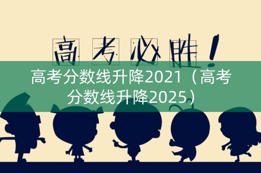 高考分数线升降2021（高考分数线升降2025）