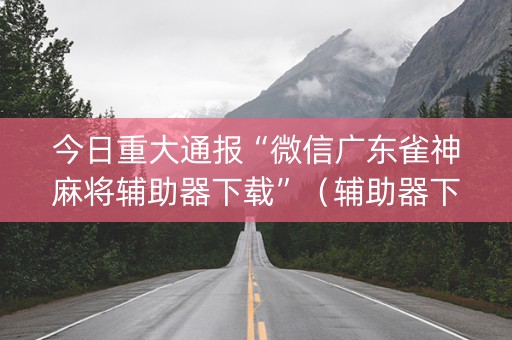 今日重大通报“微信广东雀神麻将辅助器下载”（辅助器下载)