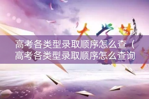 高考各类型录取顺序怎么查（高考各类型录取顺序怎么查询）