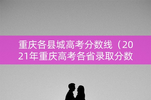 重庆各县城高考分数线（2021年重庆高考各省录取分数）