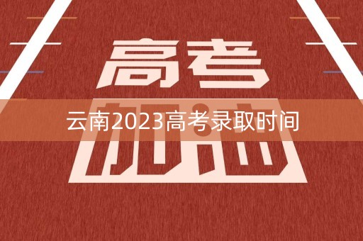 云南2023高考录取时间 云南2023高考录取时间